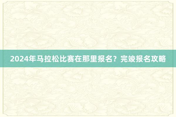 2024年马拉松比赛在那里报名？完竣报名攻略
